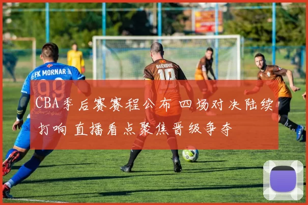 CBA季后赛赛程公布 四场对决陆续打响 直播看点聚焦晋级争夺