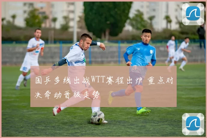 国乒多线出战WTT赛程出炉 重点对决牵动晋级走势