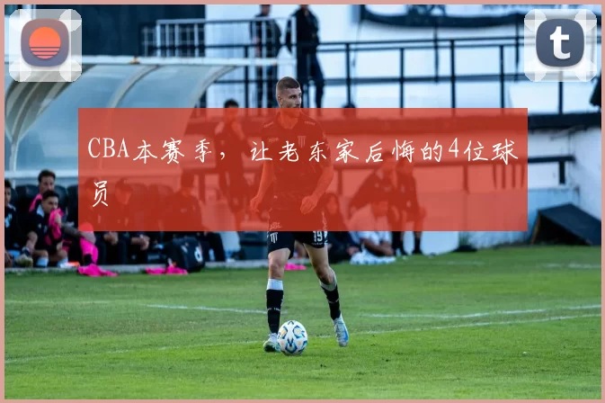 CBA本赛季，让老东家后悔的4位球员