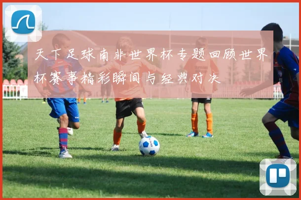 天下足球南非世界杯专题回顾世界杯赛事精彩瞬间与经典对决