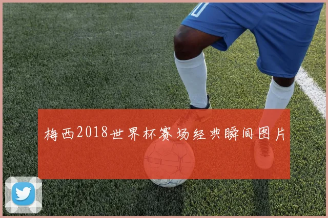 梅西2018世界杯赛场经典瞬间图片