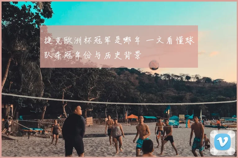 捷克欧洲杯冠军是哪年 一文看懂球队夺冠年份与历史背景