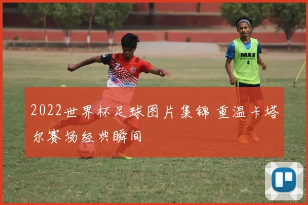 2022世界杯足球图片集锦 重温卡塔尔赛场经典瞬间