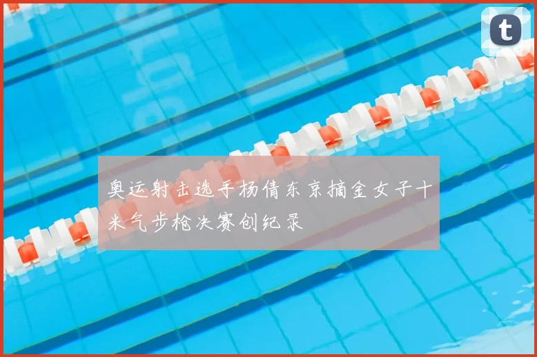奥运射击选手杨倩东京摘金女子十米气步枪决赛创纪录