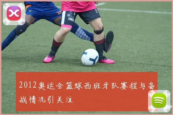 2012奥运会篮球西班牙队赛程与备战情况引关注