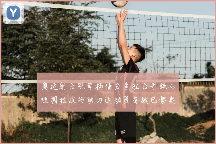 奥运射击冠军杨倩分享狙击手级心理调控技巧助力运动员备战巴黎奥运会