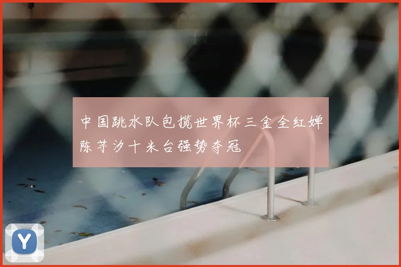 中国跳水队包揽世界杯三金全红婵陈芋汐十米台强势夺冠
