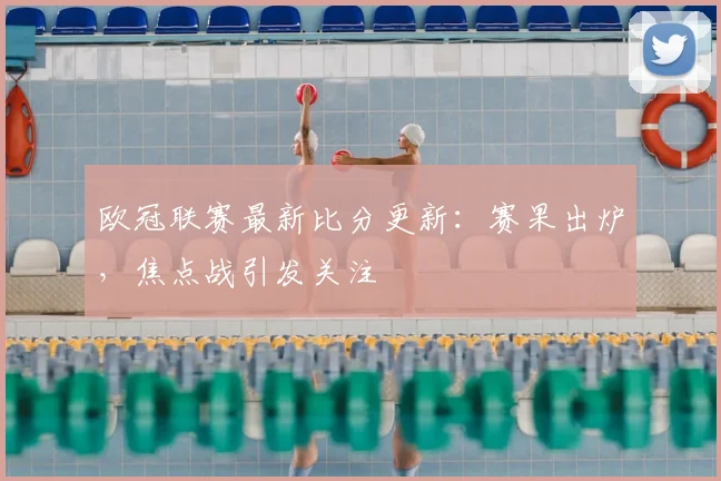 欧冠联赛最新比分更新：赛果出炉，焦点战引发关注