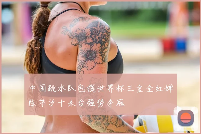 中国跳水队包揽世界杯三金全红婵陈芋汐十米台强势夺冠