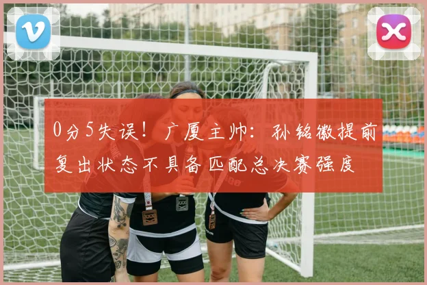 0分5失误!广厦主帅:孙铭徽提前复出状态不具备匹配总决赛强度