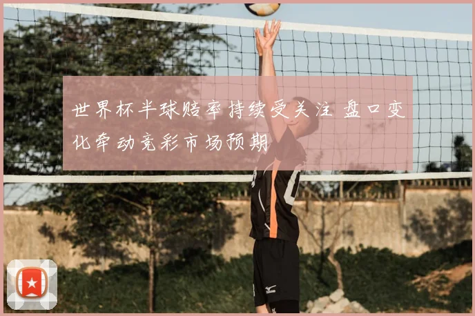 世界杯半球赔率持续受关注 盘口变化牵动竞彩市场预期