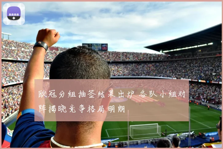 欧冠分组抽签结果出炉 各队小组对阵揭晓竞争格局明朗