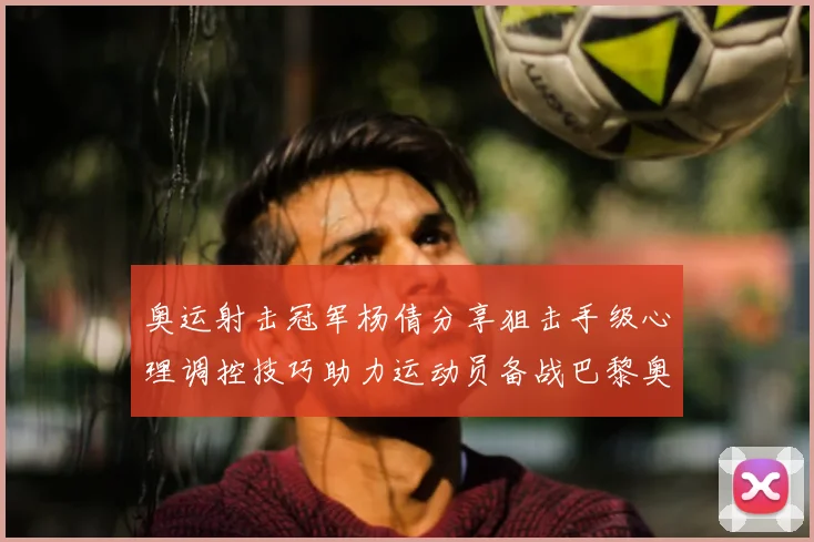 奥运射击冠军杨倩分享狙击手级心理调控技巧助力运动员备战巴黎奥运会