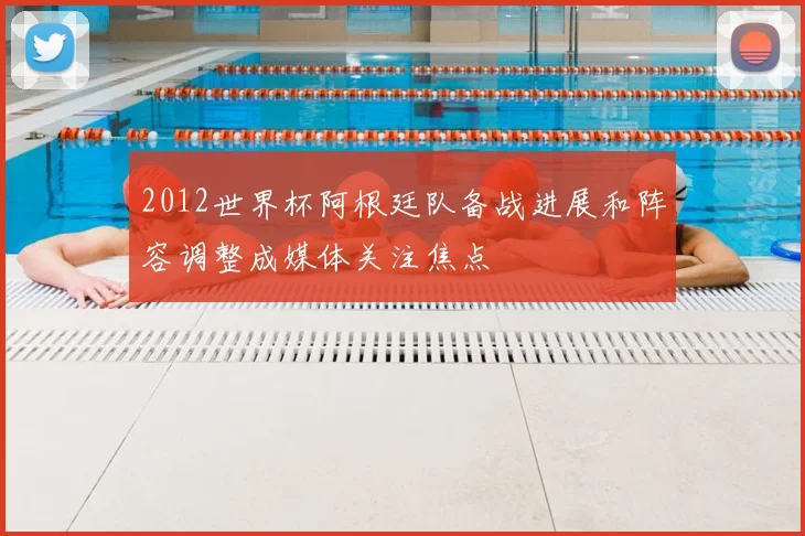 2012世界杯阿根廷队备战进展和阵容调整成媒体关注焦点