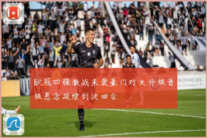 欧冠四强激战来袭豪门对决升级晋级悬念延续到次回合