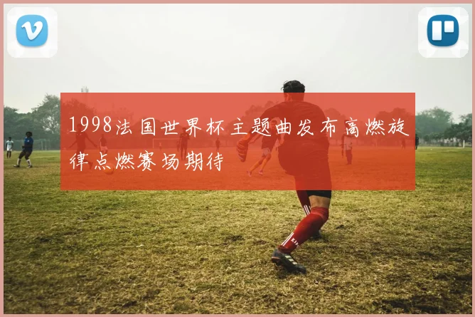 1998法国世界杯主题曲发布高燃旋律点燃赛场期待