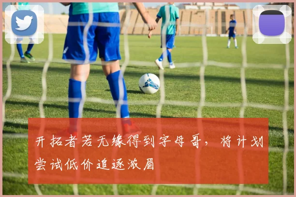 开拓者若无缘得到字母哥,将计划尝试低价追逐浓眉