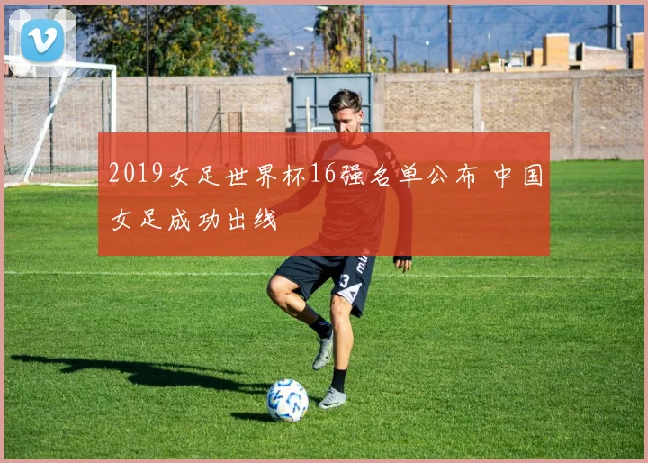 2019女足世界杯16强名单公布 中国女足成功出线