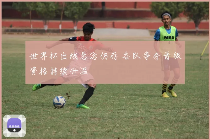 世界杯出线悬念仍存 各队争夺晋级资格持续升温