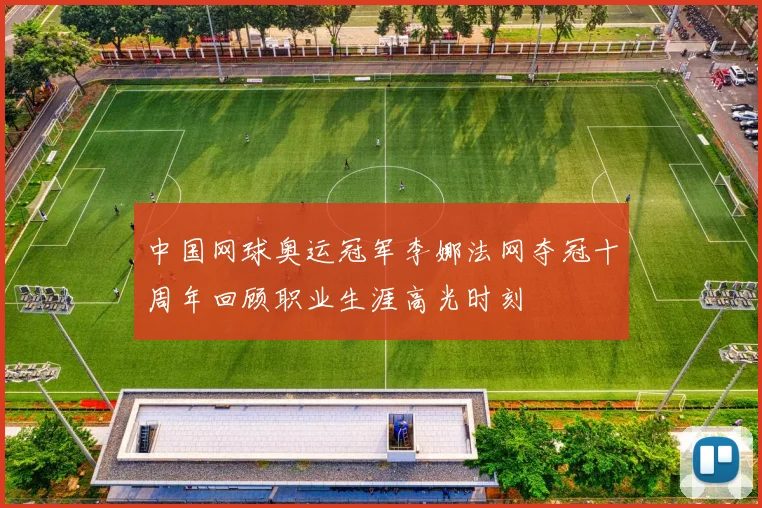 中国网球奥运冠军李娜法网夺冠十周年回顾职业生涯高光时刻