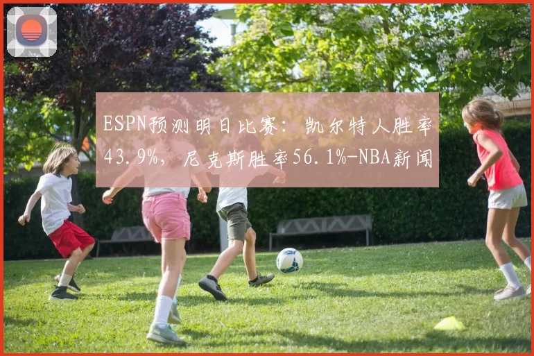 ESPN预测明日比赛：凯尔特人胜率43.9%，尼克斯胜率56.1%-NBA新闻