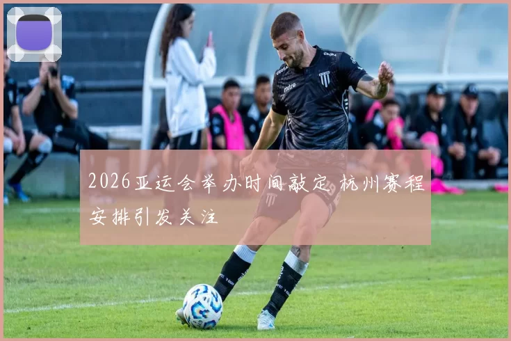 2026亚运会举办时间敲定 杭州赛程安排引发关注