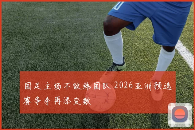 国足主场不敌韩国队 2026亚洲预选赛争夺再添变数