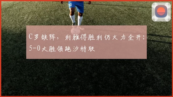 C罗缺阵，利雅得胜利仍火力全开：5-0大胜领跑沙特联