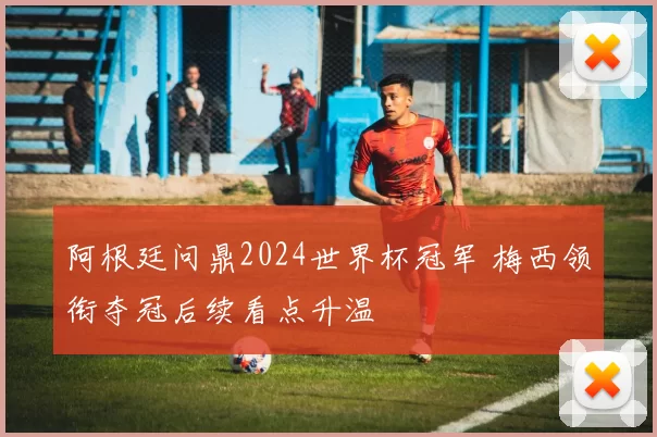 阿根廷问鼎2024世界杯冠军 梅西领衔夺冠后续看点升温