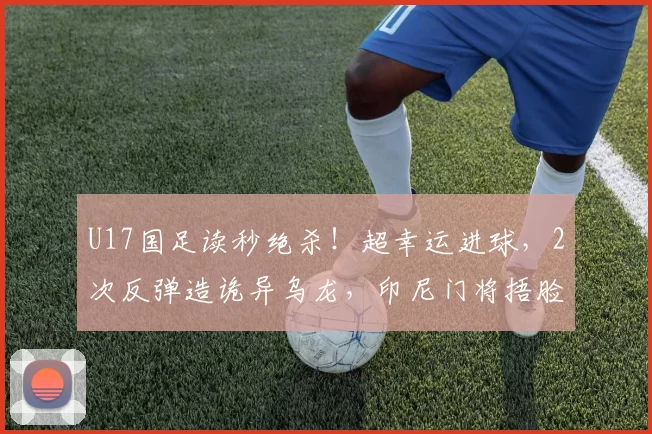 U17国足读秒绝杀！超幸运进球，2次反弹造诡异乌龙，印尼门将捂脸