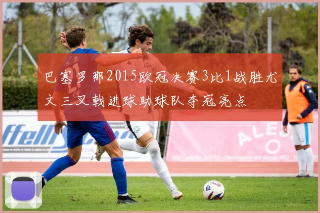 巴塞罗那2015欧冠决赛3比1战胜尤文三叉戟进球助球队夺冠亮点