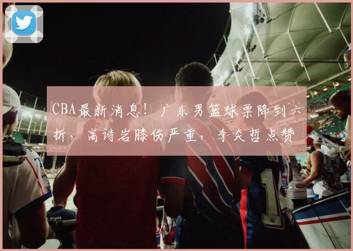 CBA最新消息！广东男篮球票降到六折，高诗岩膝伤严重，李炎哲点赞加盟辽宁留言_山东男篮_山东_新疆