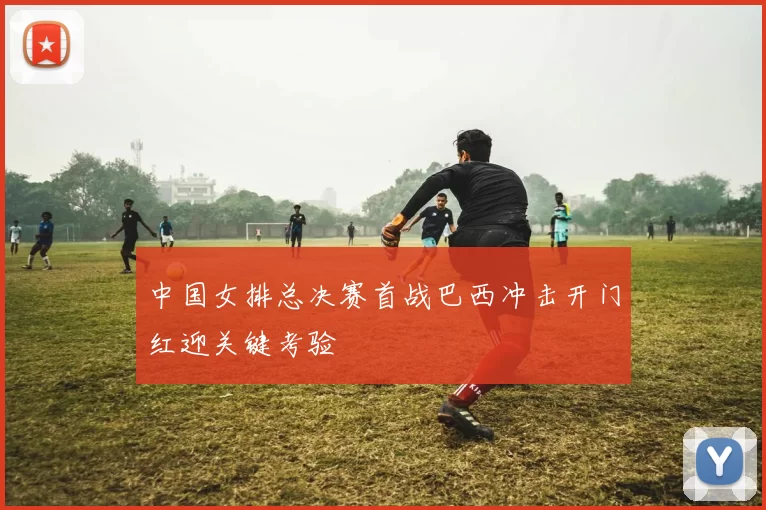 中国女排总决赛首战巴西冲击开门红迎关键考验