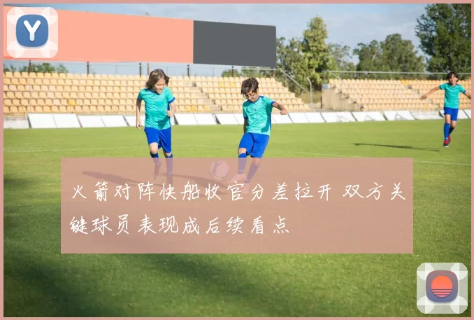火箭对阵快船收官分差拉开 双方关键球员表现成后续看点
