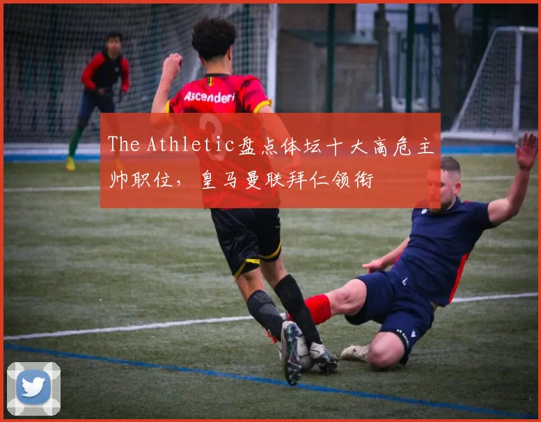 The Athletic盘点体坛十大高危主帅职位，皇马曼联拜仁领衔