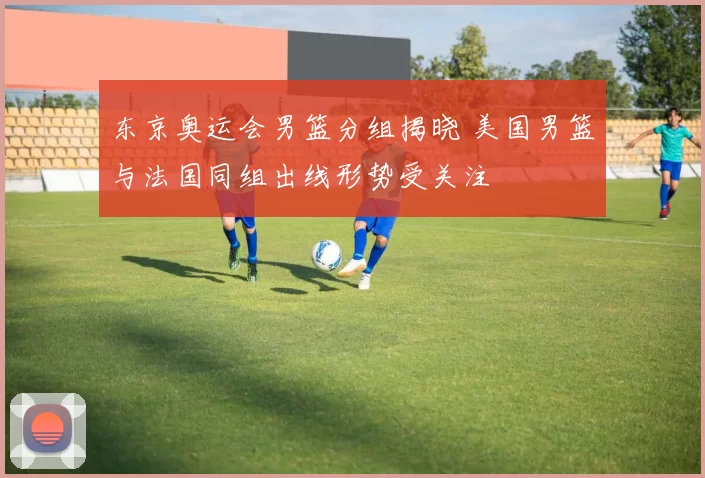 东京奥运会男篮分组揭晓 美国男篮与法国同组出线形势受关注