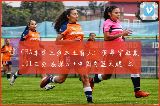 CBA本季三分本土首人：贺希宁狂轰101三分 成深圳+中国男篮大腿_本赛季_生涯_比赛