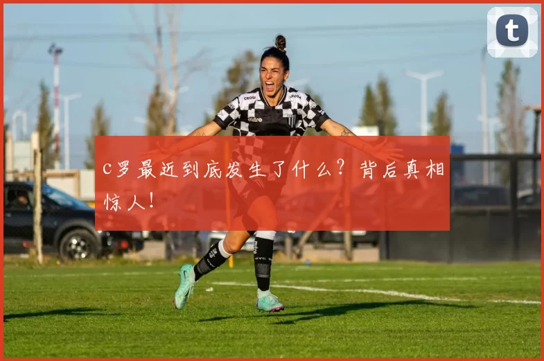 c罗最近到底发生了什么？背后真相惊人！