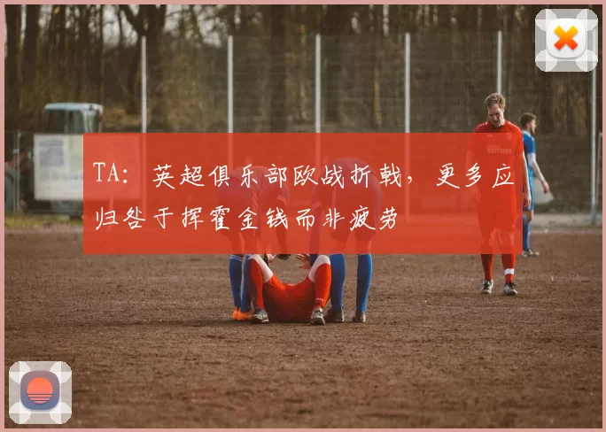 TA：英超俱乐部欧战折戟，更多应归咎于挥霍金钱而非疲劳