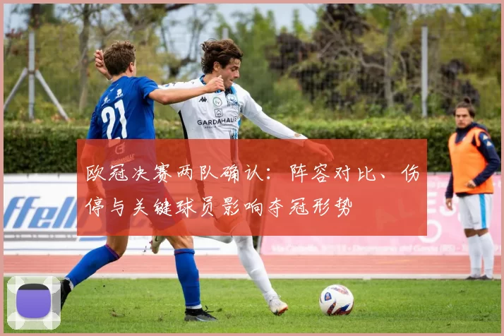 欧冠决赛两队确认：阵容对比、伤停与关键球员影响夺冠形势