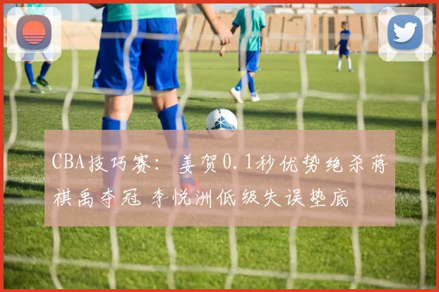 CBA技巧赛：姜贺0.1秒优势绝杀蒋祺禹夺冠 李悦洲低级失误垫底