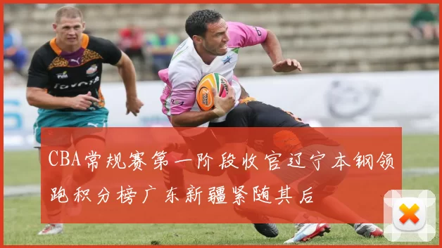 CBA常规赛第一阶段收官辽宁本钢领跑积分榜广东新疆紧随其后