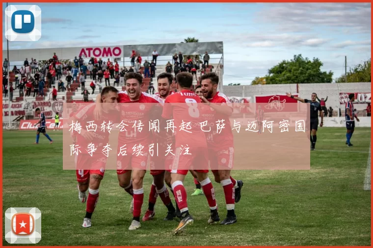 梅西转会传闻再起 巴萨与迈阿密国际争夺后续引关注