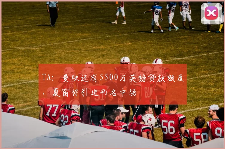TA：曼联还有5500万英镑贷款额度，夏窗将引进两名中场