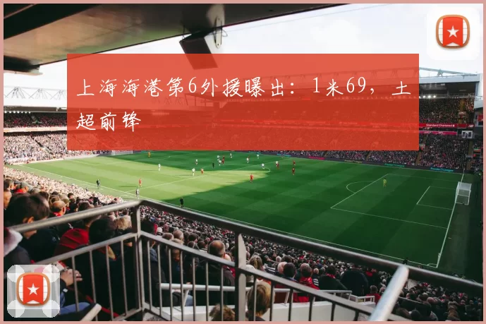 上海海港第6外援曝出：1米69，土超前锋