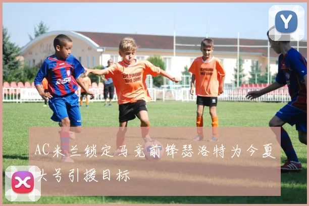 AC米兰锁定马竞前锋瑟洛特为今夏头号引援目标