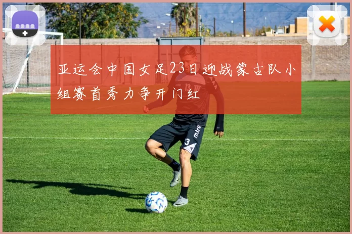 亚运会中国女足23日迎战蒙古队小组赛首秀力争开门红