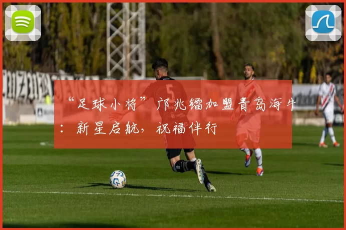 “足球小将”邝兆镭加盟青岛海牛：新星启航，祝福伴行