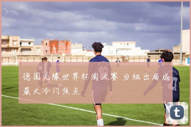 德国无缘世界杯淘汰赛 分组出局成最大冷门焦点