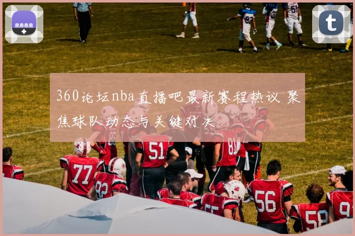 360论坛nba直播吧最新赛程热议 聚焦球队动态与关键对决